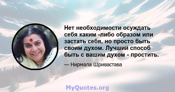 Нет необходимости осуждать себя каким -либо образом или застать себя, но просто быть своим духом. Лучший способ быть с вашим духом - простить.