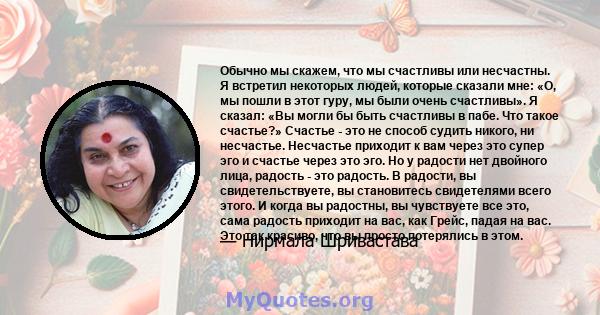 Обычно мы скажем, что мы счастливы или несчастны. Я встретил некоторых людей, которые сказали мне: «О, мы пошли в этот гуру, мы были очень счастливы». Я сказал: «Вы могли бы быть счастливы в пабе. Что такое счастье?»