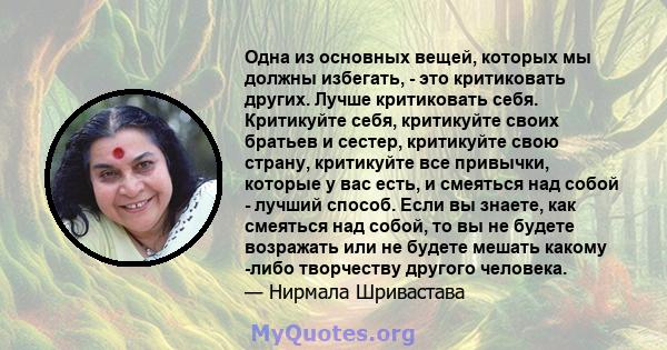 Одна из основных вещей, которых мы должны избегать, - это критиковать других. Лучше критиковать себя. Критикуйте себя, критикуйте своих братьев и сестер, критикуйте свою страну, критикуйте все привычки, которые у вас