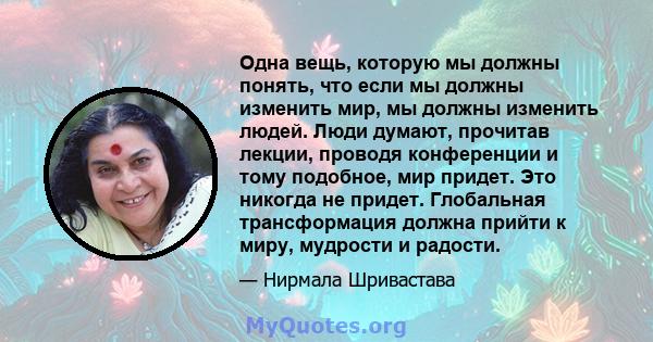 Одна вещь, которую мы должны понять, что если мы должны изменить мир, мы должны изменить людей. Люди думают, прочитав лекции, проводя конференции и тому подобное, мир придет. Это никогда не придет. Глобальная