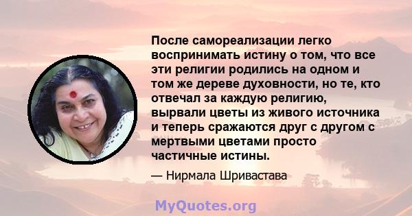 После самореализации легко воспринимать истину о том, что все эти религии родились на одном и том же дереве духовности, но те, кто отвечал за каждую религию, вырвали цветы из живого источника и теперь сражаются друг с