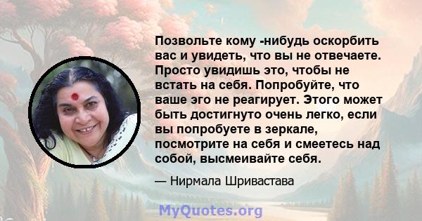 Позвольте кому -нибудь оскорбить вас и увидеть, что вы не отвечаете. Просто увидишь это, чтобы не встать на себя. Попробуйте, что ваше эго не реагирует. Этого может быть достигнуто очень легко, если вы попробуете в