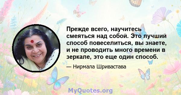 Прежде всего, научитесь смеяться над собой. Это лучший способ повеселиться, вы знаете, и не проводить много времени в зеркале, это еще один способ.