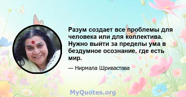 Разум создает все проблемы для человека или для коллектива. Нужно выйти за пределы ума в бездумное осознание, где есть мир.