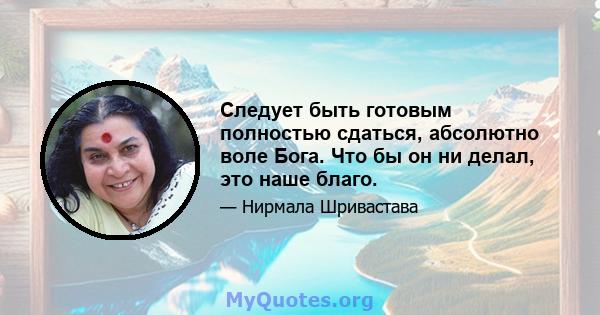 Следует быть готовым полностью сдаться, абсолютно воле Бога. Что бы он ни делал, это наше благо.