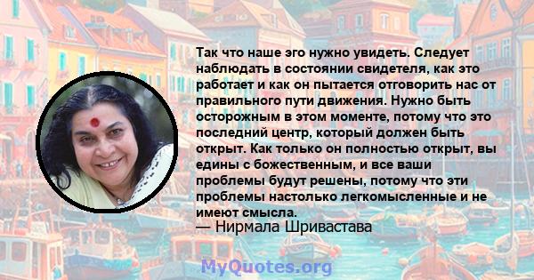 Так что наше эго нужно увидеть. Следует наблюдать в состоянии свидетеля, как это работает и как он пытается отговорить нас от правильного пути движения. Нужно быть осторожным в этом моменте, потому что это последний