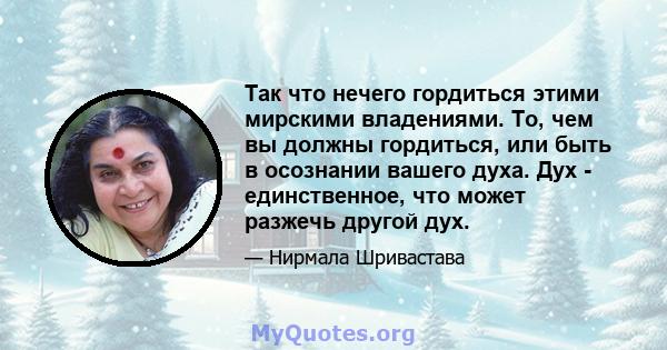 Так что нечего гордиться этими мирскими владениями. То, чем вы должны гордиться, или быть в осознании вашего духа. Дух - единственное, что может разжечь другой дух.