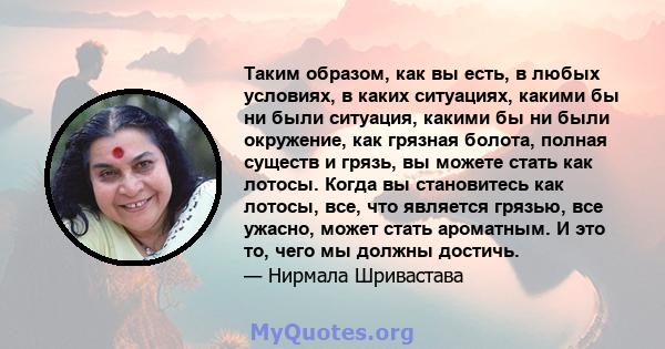 Таким образом, как вы есть, в любых условиях, в каких ситуациях, какими бы ни были ситуация, какими бы ни были окружение, как грязная болота, полная существ и грязь, вы можете стать как лотосы. Когда вы становитесь как