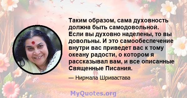 Таким образом, сама духовность должна быть самодовольной. Если вы духовно наделены, то вы довольны. И это самообеспечение внутри вас приведет вас к тому океану радости, о котором я рассказывал вам, и все описанные