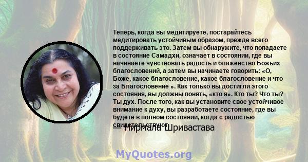 Теперь, когда вы медитируете, постарайтесь медитировать устойчивым образом, прежде всего поддерживать это. Затем вы обнаружите, что попадаете в состояние Самадхи, означает в состоянии, где вы начинаете чувствовать