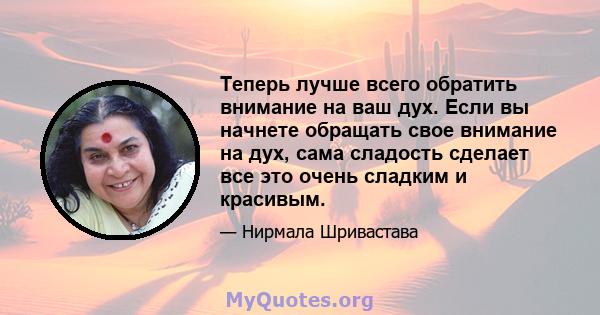 Теперь лучше всего обратить внимание на ваш дух. Если вы начнете обращать свое внимание на дух, сама сладость сделает все это очень сладким и красивым.