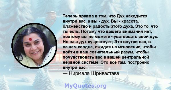 Теперь правда в том, что Дух находится внутри вас, а вы - дух. Вы - красота, блаженство и радость этого духа. Это то, что ты есть. Потому что вашего внимания нет, поэтому вы не можете чувствовать свой дух. Но ваш дух