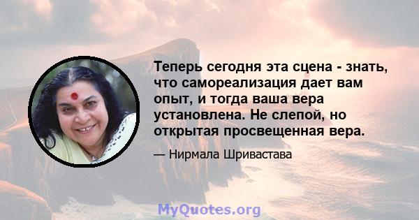 Теперь сегодня эта сцена - знать, что самореализация дает вам опыт, и тогда ваша вера установлена. Не слепой, но открытая просвещенная вера.