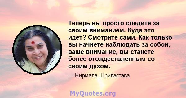 Теперь вы просто следите за своим вниманием. Куда это идет? Смотрите сами. Как только вы начнете наблюдать за собой, ваше внимание, вы станете более отождествленным со своим духом.