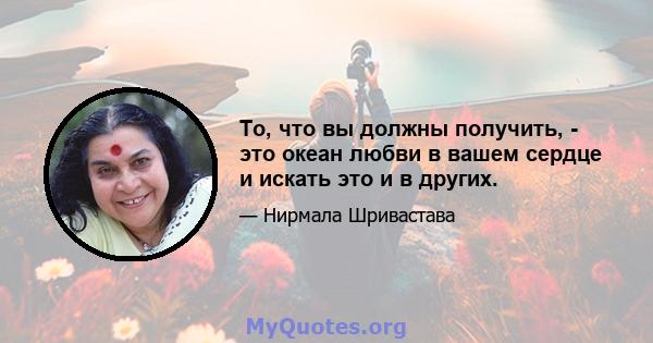 То, что вы должны получить, - это океан любви в вашем сердце и искать это и в других.