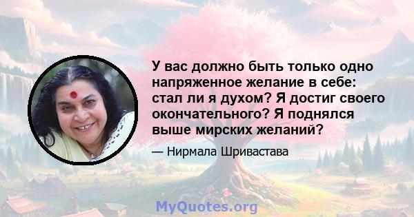 У вас должно быть только одно напряженное желание в себе: стал ли я духом? Я достиг своего окончательного? Я поднялся выше мирских желаний?