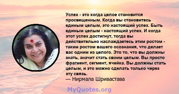 Успех - это когда целое становится просвещенным. Когда вы становитесь единым целым, это настоящий успех. Быть единым целым - настоящий успех. И когда этот успех достигнут, тогда вы действительно наслаждаетесь этим