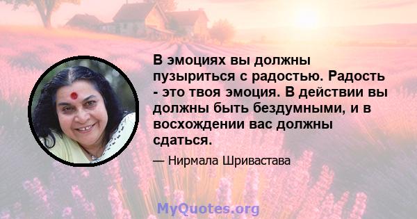 В эмоциях вы должны пузыриться с радостью. Радость - это твоя эмоция. В действии вы должны быть бездумными, и в восхождении вас должны сдаться.