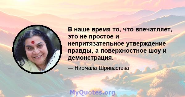 В наше время то, что впечатляет, это не простое и непритязательное утверждение правды, а поверхностное шоу и демонстрация.