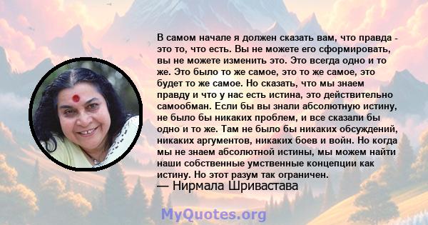 В самом начале я должен сказать вам, что правда - это то, что есть. Вы не можете его сформировать, вы не можете изменить это. Это всегда одно и то же. Это было то же самое, это то же самое, это будет то же самое. Но