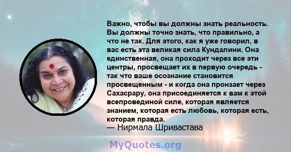 Важно, чтобы вы должны знать реальность. Вы должны точно знать, что правильно, а что не так. Для этого, как я уже говорил, в вас есть эта великая сила Кундалини. Она единственная, она проходит через все эти центры,