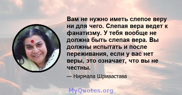 Вам не нужно иметь слепое веру ни для чего. Слепая вера ведет к фанатизму. У тебя вообще не должна быть слепая вера. Вы должны испытать и после переживания, если у вас нет веры, это означает, что вы не честны.