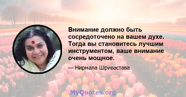 Внимание должно быть сосредоточено на вашем духе. Тогда вы становитесь лучшим инструментом, ваше внимание очень мощное.