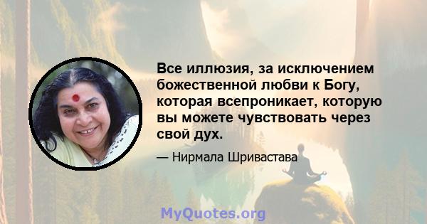 Все иллюзия, за исключением божественной любви к Богу, которая всепроникает, которую вы можете чувствовать через свой дух.