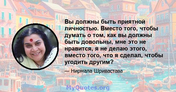 Вы должны быть приятной личностью. Вместо того, чтобы думать о том, как вы должны быть довольны, мне это не нравится, я не делаю этого, вместо того, что я сделал, чтобы угодить другим?