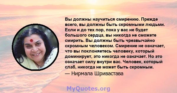 Вы должны научиться смирению. Прежде всего, вы должны быть скромными людьми. Если и до тех пор, пока у вас не будет большого сердца, вы никогда не сможете смирить. Вы должны быть чрезвычайно скромным человеком. Смирение 