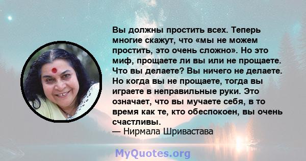 Вы должны простить всех. Теперь многие скажут, что «мы не можем простить, это очень сложно». Но это миф, прощаете ли вы или не прощаете. Что вы делаете? Вы ничего не делаете. Но когда вы не прощаете, тогда вы играете в