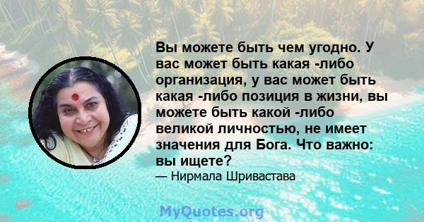 Вы можете быть чем угодно. У вас может быть какая -либо организация, у вас может быть какая -либо позиция в жизни, вы можете быть какой -либо великой личностью, не имеет значения для Бога. Что важно: вы ищете?