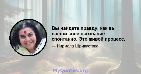 Вы найдете правду, как вы нашли свое осознание спонтанно. Это живой процесс.