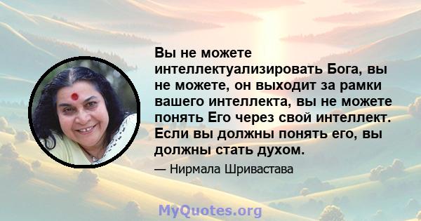 Вы не можете интеллектуализировать Бога, вы не можете, он выходит за рамки вашего интеллекта, вы не можете понять Его через свой интеллект. Если вы должны понять его, вы должны стать духом.