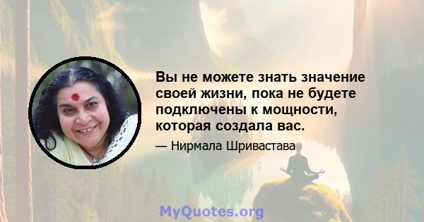 Вы не можете знать значение своей жизни, пока не будете подключены к мощности, которая создала вас.