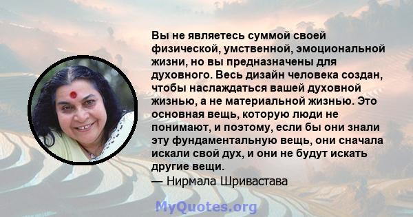 Вы не являетесь суммой своей физической, умственной, эмоциональной жизни, но вы предназначены для духовного. Весь дизайн человека создан, чтобы наслаждаться вашей духовной жизнью, а не материальной жизнью. Это основная