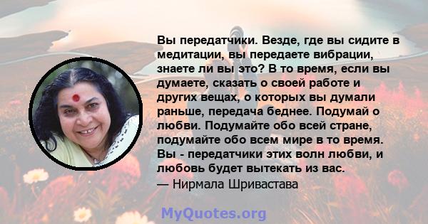 Вы передатчики. Везде, где вы сидите в медитации, вы передаете вибрации, знаете ли вы это? В то время, если вы думаете, сказать о своей работе и других вещах, о которых вы думали раньше, передача беднее. Подумай о