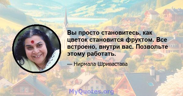 Вы просто становитесь, как цветок становится фруктом. Все встроено, внутри вас. Позвольте этому работать.