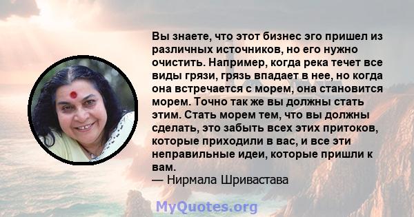 Вы знаете, что этот бизнес эго пришел из различных источников, но его нужно очистить. Например, когда река течет все виды грязи, грязь впадает в нее, но когда она встречается с морем, она становится морем. Точно так же