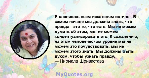 Я кланяюсь всем искателям истины. В самом начале мы должны знать, что правда - это то, что есть. Мы не можем думать об этом, мы не можем концептуализировать это. К сожалению, на этом человеческом уровне мы не можем это