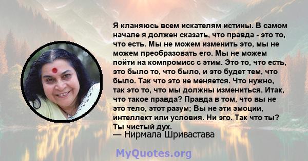 Я кланяюсь всем искателям истины. В самом начале я должен сказать, что правда - это то, что есть. Мы не можем изменить это, мы не можем преобразовать его. Мы не можем пойти на компромисс с этим. Это то, что есть, это