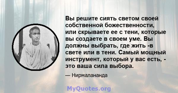 Вы решите сиять светом своей собственной божественности, или скрываете ее с тени, которые вы создаете в своем уме. Вы должны выбрать, где жить -в свете или в тени. Самый мощный инструмент, который у вас есть, - это ваша 