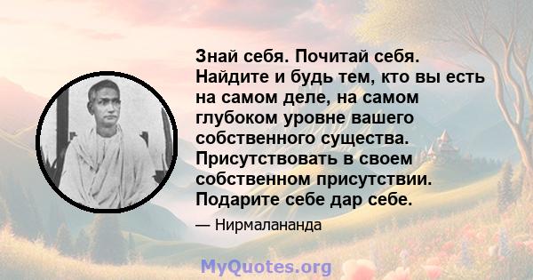 Знай себя. Почитай себя. Найдите и будь тем, кто вы есть на самом деле, на самом глубоком уровне вашего собственного существа. Присутствовать в своем собственном присутствии. Подарите себе дар себе.