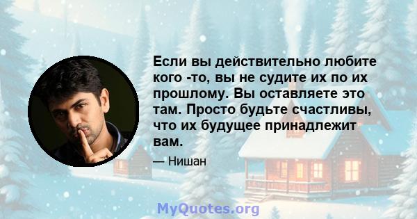 Если вы действительно любите кого -то, вы не судите их по их прошлому. Вы оставляете это там. Просто будьте счастливы, что их будущее принадлежит вам.