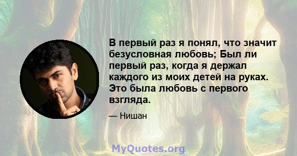 В первый раз я понял, что значит безусловная любовь; Был ли первый раз, когда я держал каждого из моих детей на руках. Это была любовь с первого взгляда.