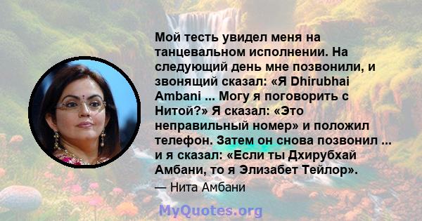 Мой тесть увидел меня на танцевальном исполнении. На следующий день мне позвонили, и звонящий сказал: «Я Dhirubhai Ambani ... Могу я поговорить с Нитой?» Я сказал: «Это неправильный номер» и положил телефон. Затем он