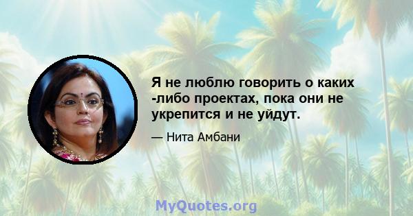 Я не люблю говорить о каких -либо проектах, пока они не укрепится и не уйдут.