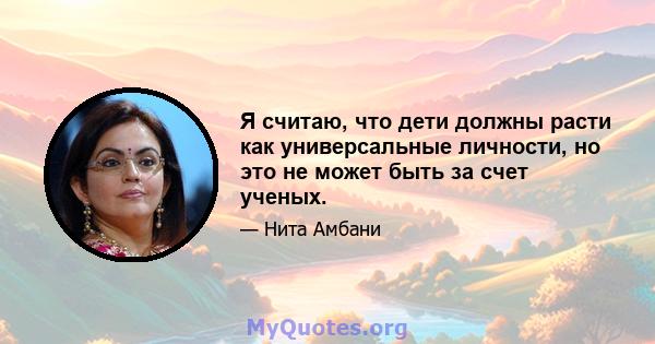 Я считаю, что дети должны расти как универсальные личности, но это не может быть за счет ученых.