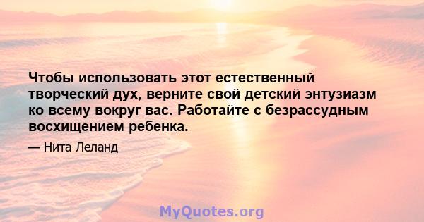 Чтобы использовать этот естественный творческий дух, верните свой детский энтузиазм ко всему вокруг вас. Работайте с безрассудным восхищением ребенка.