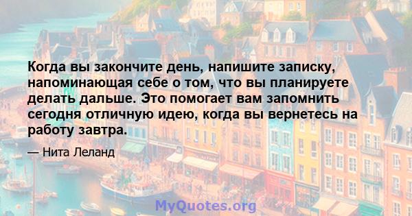 Когда вы закончите день, напишите записку, напоминающая себе о том, что вы планируете делать дальше. Это помогает вам запомнить сегодня отличную идею, когда вы вернетесь на работу завтра.